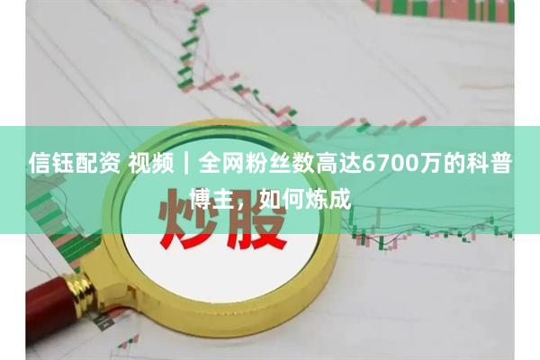 信钰配资 视频｜全网粉丝数高达6700万的科普博主，如何炼成