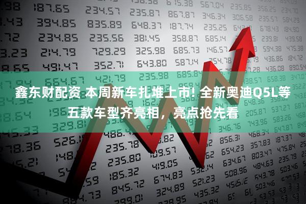 鑫东财配资 本周新车扎堆上市! 全新奥迪Q5L等五款车型齐亮相，亮点抢先看