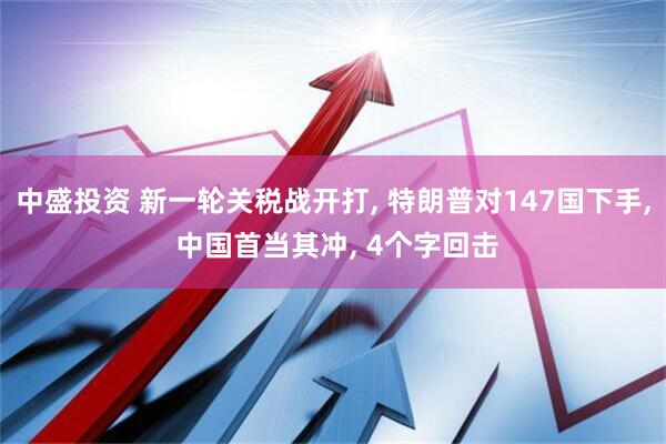 中盛投资 新一轮关税战开打, 特朗普对147国下手, 中国首当其冲, 4个字回击
