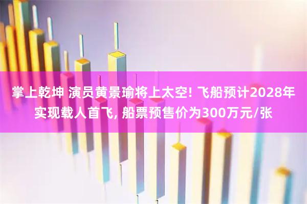 掌上乾坤 演员黄景瑜将上太空! 飞船预计2028年实现载人首飞, 船票预售价为300万元/张