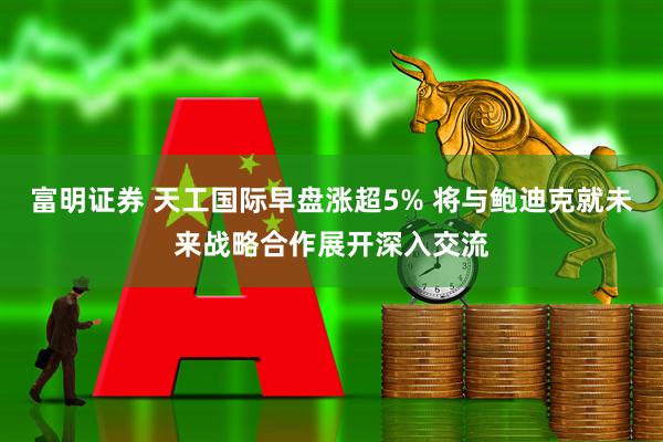 富明证券 天工国际早盘涨超5% 将与鲍迪克就未来战略合作展开深入交流