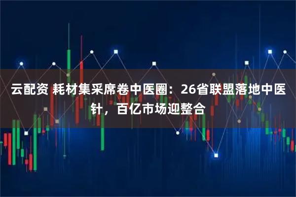 云配资 耗材集采席卷中医圈：26省联盟落地中医针，百亿市场迎整合